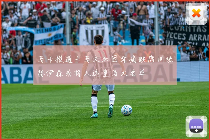 马卡报道卡马文加因牙痛缺席训练赫伊森或将入选皇马大名单
