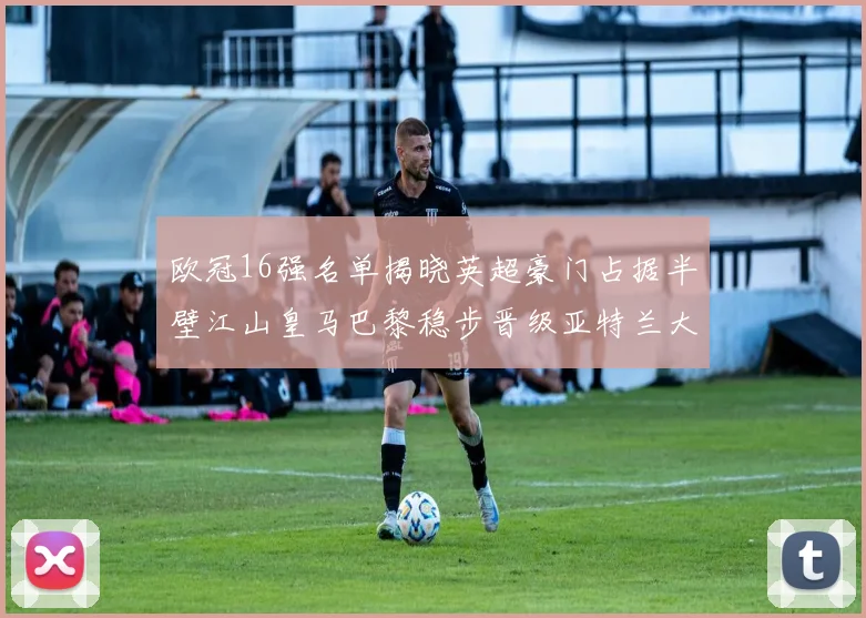 欧冠16强名单揭晓英超豪门占据半壁江山皇马巴黎稳步晋级亚特兰大独撑意甲希望