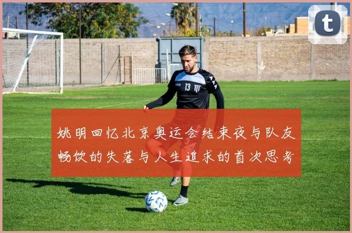 姚明回忆北京奥运会结束夜与队友畅饮的失落与人生追求的首次思考
