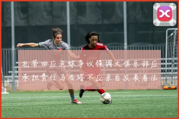 孔蒂回应点球争议强调大俱乐部应承担责任马洛塔不应亲自发表看法