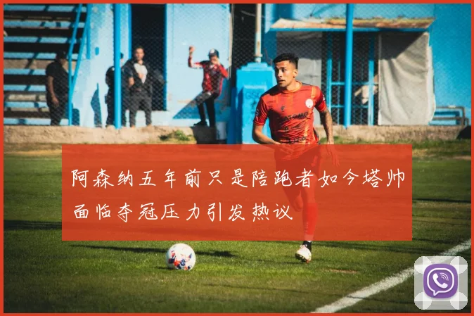 阿森纳五年前只是陪跑者如今塔帅面临夺冠压力引发热议