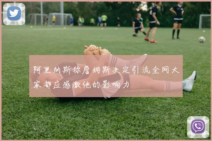 阿里纳斯称詹姆斯决定引流全网大家都应感激他的影响力
