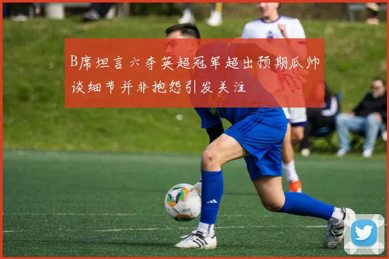 B席坦言六夺英超冠军超出预期瓜帅谈细节并非抱怨引发关注