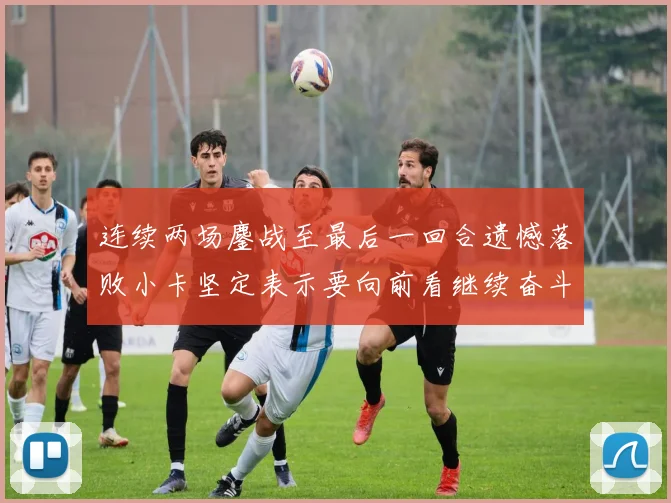 连续两场鏖战至最后一回合遗憾落败小卡坚定表示要向前看继续奋斗