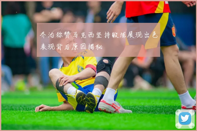 乔治称赞马克西坚持锻炼展现出色表现背后原因揭秘