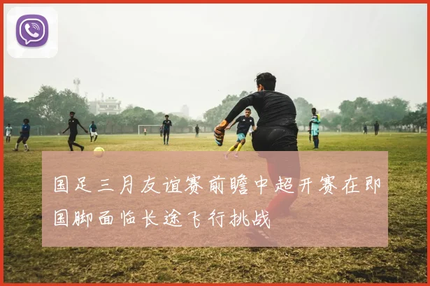 国足三月友谊赛前瞻中超开赛在即国脚面临长途飞行挑战