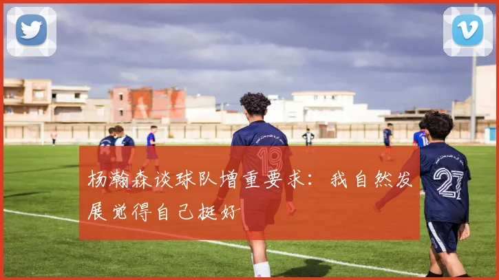 杨瀚森谈球队增重要求：我自然发展觉得自己挺好