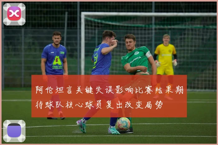 阿伦坦言关键失误影响比赛结果期待球队核心球员复出改变局势
