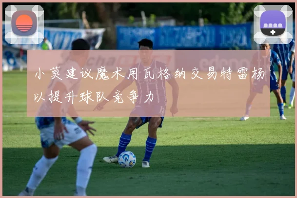 小莫建议魔术用瓦格纳交易特雷杨以提升球队竞争力