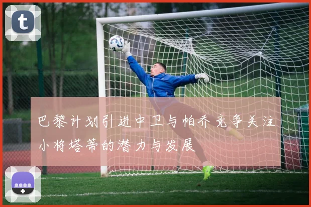 巴黎计划引进中卫与帕乔竞争关注小将塔蒂的潜力与发展