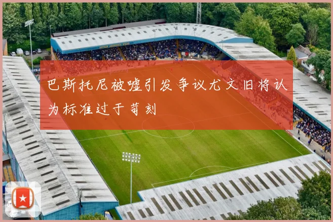 巴斯托尼被嘘引发争议尤文旧将认为标准过于苛刻