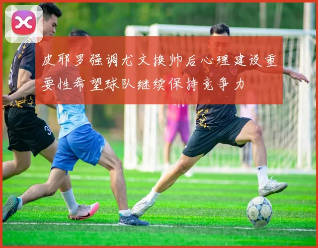 皮耶罗强调尤文换帅后心理建设重要性希望球队继续保持竞争力