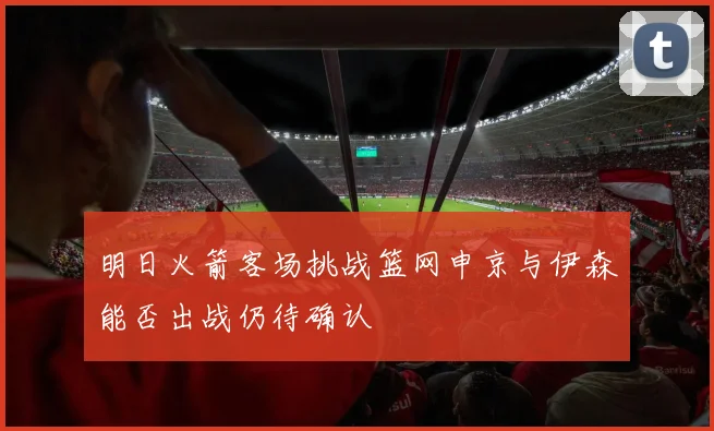 明日火箭客场挑战篮网申京与伊森能否出战仍待确认