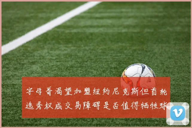 字母哥渴望加盟纽约尼克斯但首轮选秀权成交易障碍是否值得牺牲球队深度