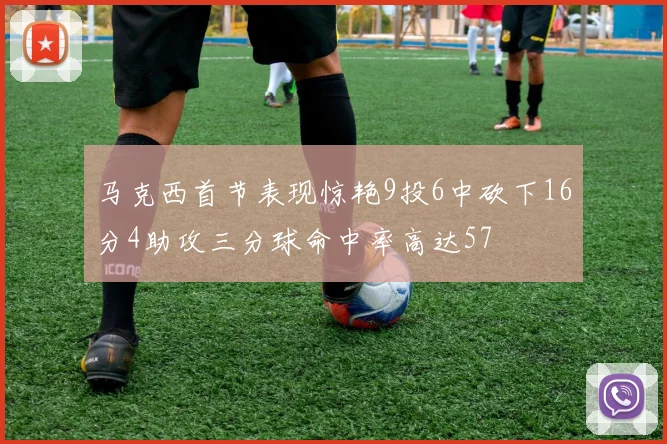 马克西首节表现惊艳9投6中砍下16分4助攻三分球命中率高达57