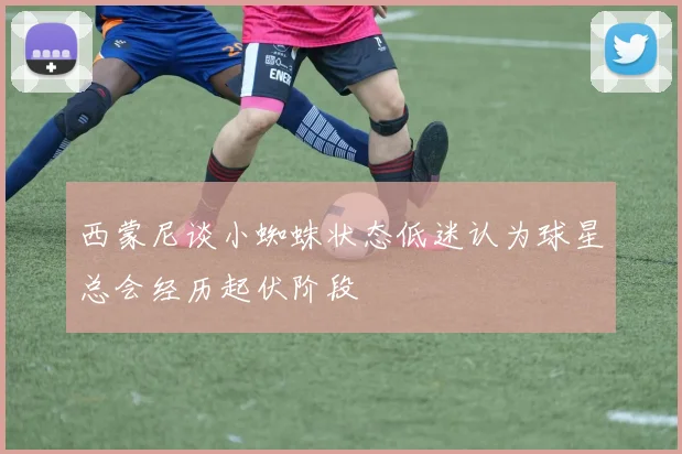 西蒙尼谈小蜘蛛状态低迷认为球星总会经历起伏阶段