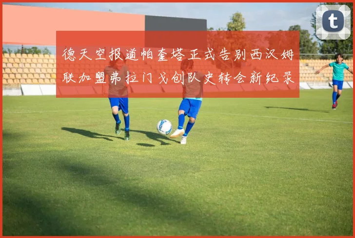 德天空报道帕奎塔正式告别西汉姆联加盟弗拉门戈创队史转会新纪录