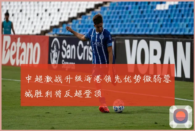 中超激战升级海港领先优势微弱蓉城胜利将反超登顶