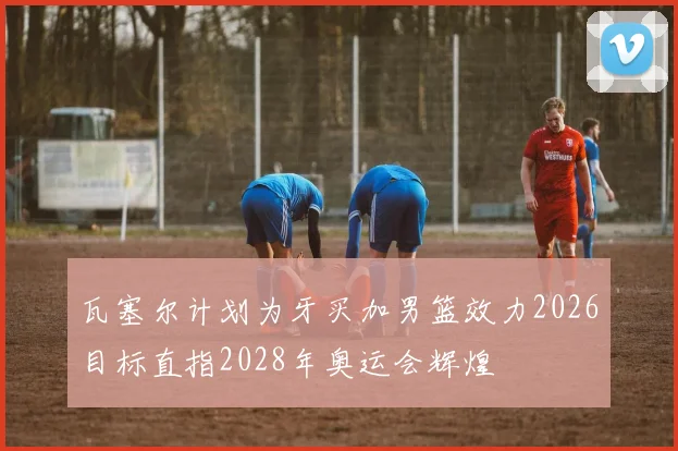 瓦塞尔计划为牙买加男篮效力2026目标直指2028年奥运会辉煌