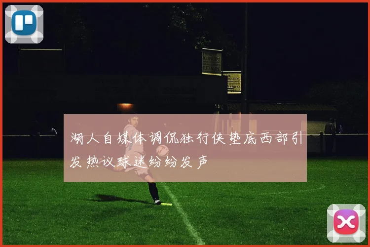 湖人自媒体调侃独行侠垫底西部引发热议球迷纷纷发声