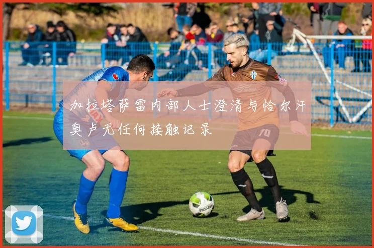 加拉塔萨雷内部人士澄清与恰尔汗奥卢无任何接触记录