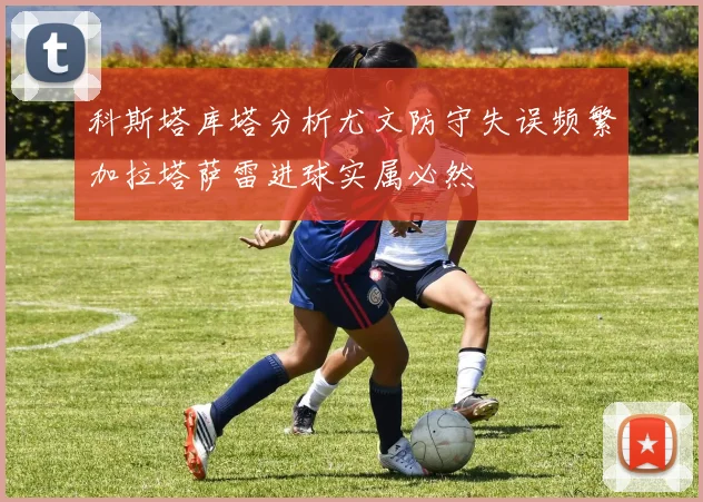 科斯塔库塔分析尤文防守失误频繁加拉塔萨雷进球实属必然