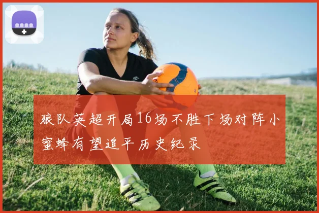 狼队英超开局16场不胜下场对阵小蜜蜂有望追平历史纪录