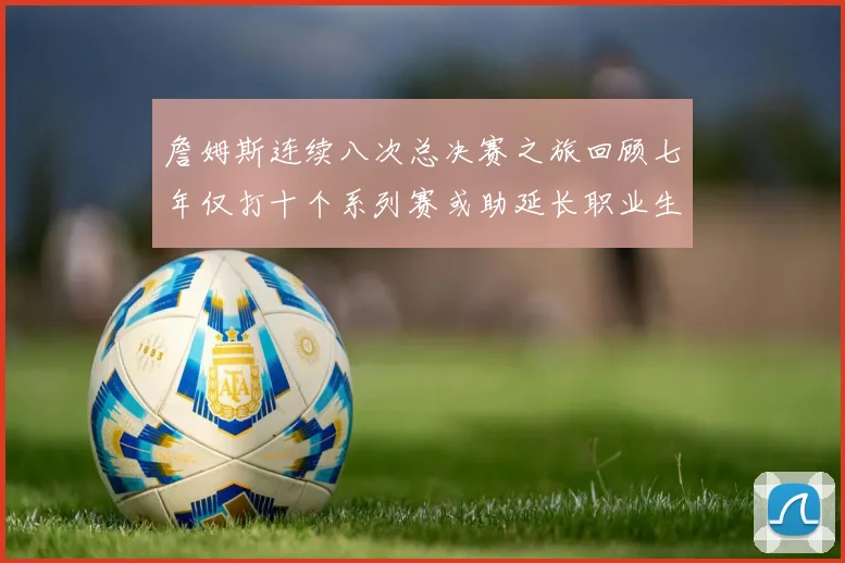 詹姆斯连续八次总决赛之旅回顾七年仅打十个系列赛或助延长职业生涯