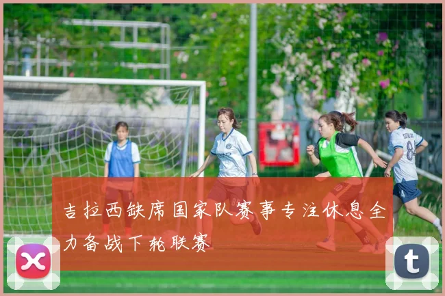 吉拉西缺席国家队赛事专注休息全力备战下轮联赛