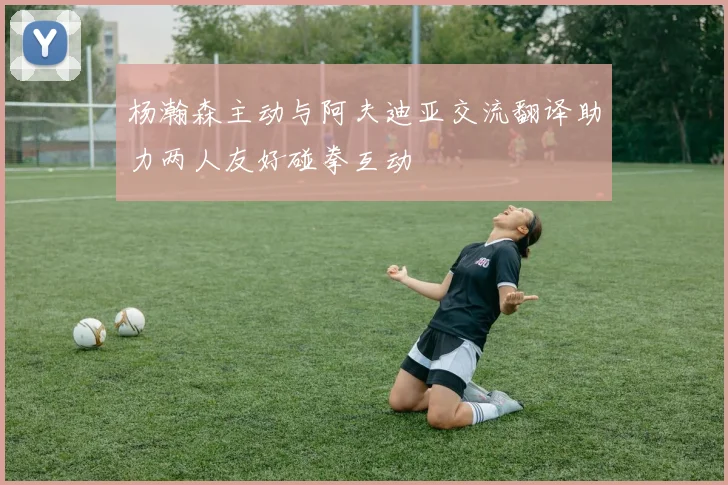 杨瀚森主动与阿夫迪亚交流翻译助力两人友好碰拳互动