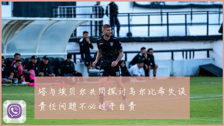 塔与埃贝尔共同探讨乌尔比希失误责任问题不必过于自责