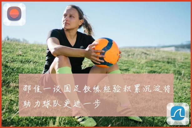 邵佳一谈国足教练经验积累沉淀将助力球队更进一步