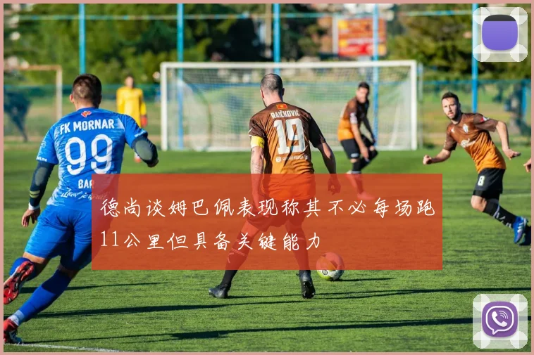 德尚谈姆巴佩表现称其不必每场跑11公里但具备关键能力