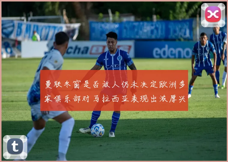 曼联冬窗是否放人仍未决定欧洲多家俱乐部对马拉西亚表现出浓厚兴趣
