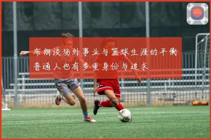 布朗谈场外事业与篮球生涯的平衡普通人也有多重身份与追求