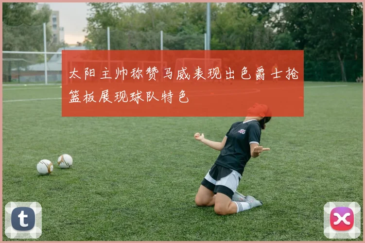 太阳主帅称赞马威表现出色爵士抢篮板展现球队特色