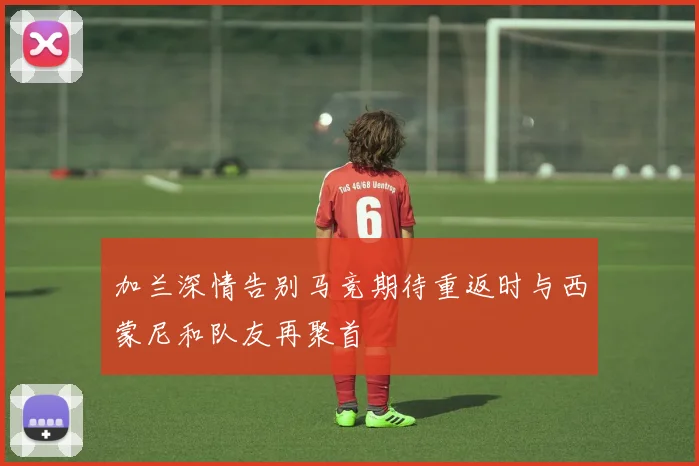 加兰深情告别马竞期待重返时与西蒙尼和队友再聚首