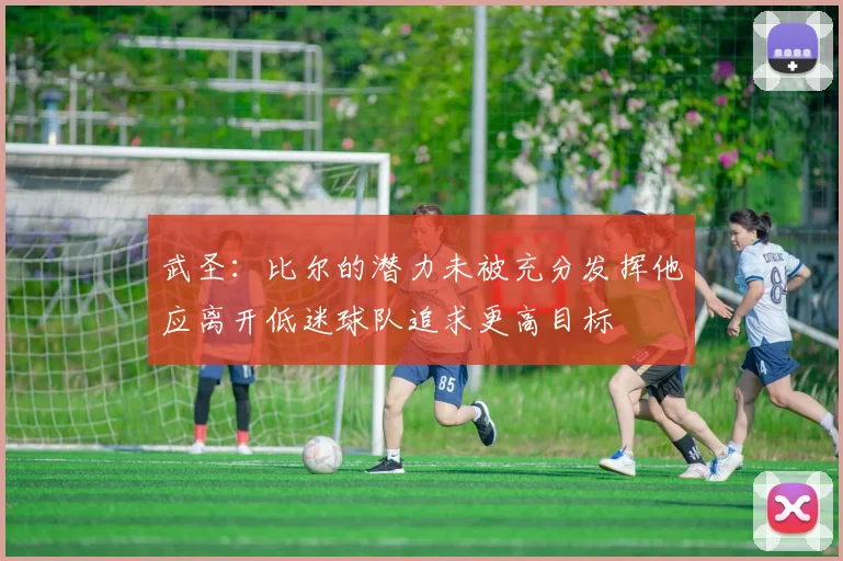 武圣：比尔的潜力未被充分发挥他应离开低迷球队追求更高目标