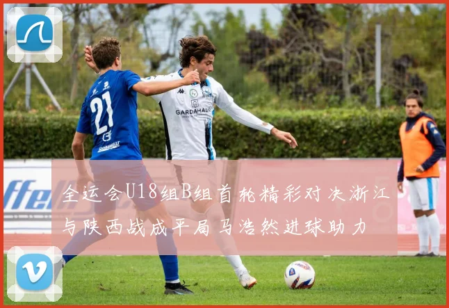 全运会U18组B组首轮精彩对决浙江与陕西战成平局马浩然进球助力