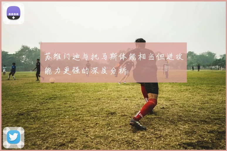 苏维门迪与托马斯体能相当但进攻能力更强的深度分析