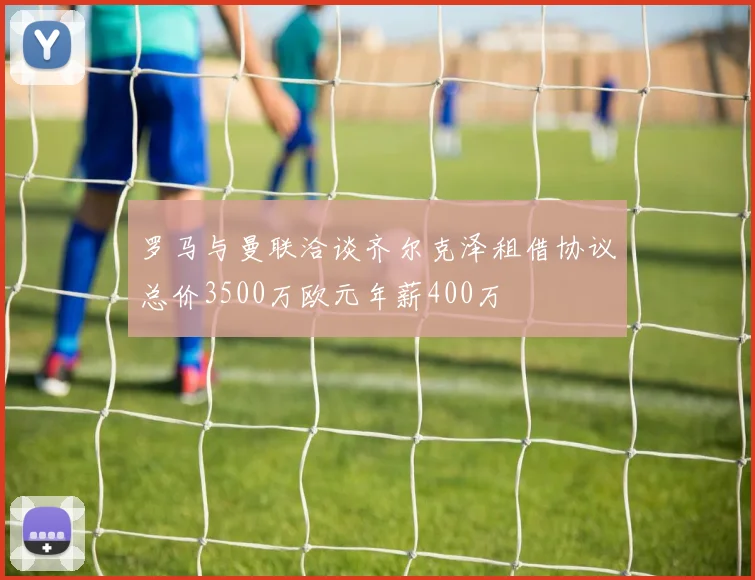 罗马与曼联洽谈齐尔克泽租借协议总价3500万欧元年薪400万